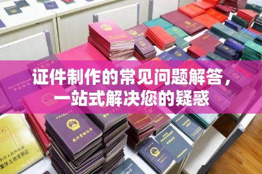 喀什证件制作的常见问题解答，一站式解决您的疑惑