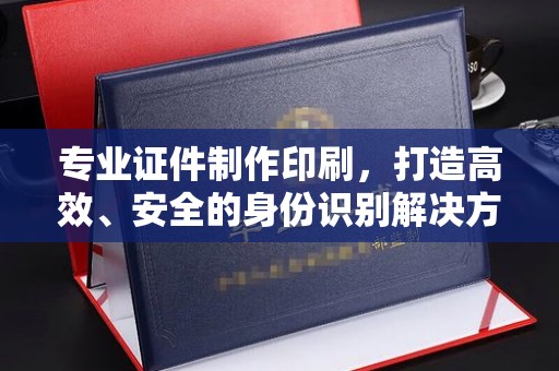 喀什专业证件制作印刷，打造高效、安全的身份识别解决方案