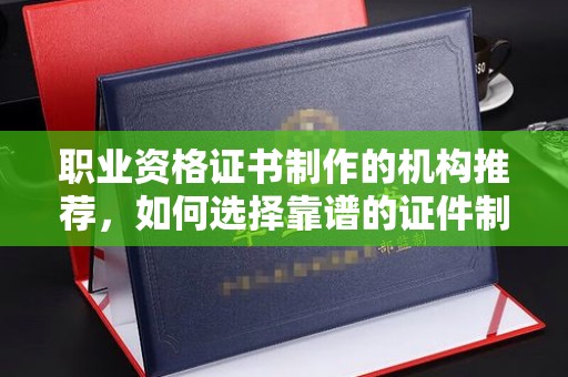 喀什职业资格证书制作的机构推荐，如何选择靠谱的证件制作公司？